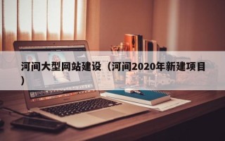 孟津河间大型网站建设（河间2020年新建项目）