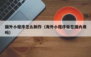 孟津国外小程序怎么制作（海外小程序能在国内用吗）