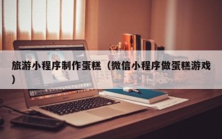 孟津旅游小程序制作蛋糕（微信小程序做蛋糕游戏）